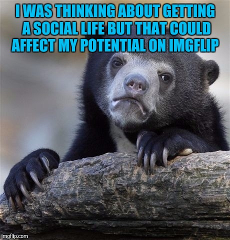 Confession Bear | I WAS THINKING ABOUT GETTING A SOCIAL LIFE BUT THAT COULD AFFECT MY POTENTIAL ON IMGFLIP | image tagged in memes,confession bear | made w/ Imgflip meme maker