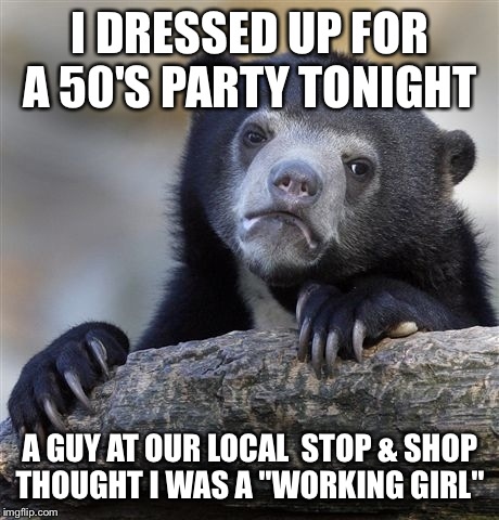 I almost died! He ask me if I was "working", then said oh you got your kids in the car. The 50's is not my decade for sure!  | I DRESSED UP FOR A 50'S PARTY TONIGHT; A GUY AT OUR LOCAL  STOP & SHOP THOUGHT I WAS A "WORKING GIRL" | image tagged in memes,confession bear | made w/ Imgflip meme maker