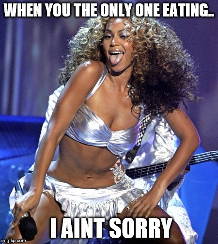 Beyoncé  | WHEN YOU THE ONLY ONE EATING.. I AINT SORRY | image tagged in beyonc | made w/ Imgflip meme maker