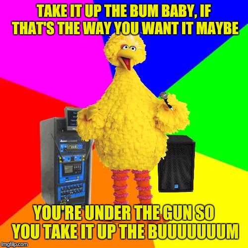 Big Bird takes a stab at Reo Speedwagon, and nails it! | TAKE IT UP THE BUM BABY, IF THAT'S THE WAY YOU WANT IT MAYBE; YOU'RE UNDER THE GUN SO YOU TAKE IT UP THE BUUUUUUUM | image tagged in wrong lyrics karaoke big bird,sewmyeyesshut,reo speedwagon | made w/ Imgflip meme maker