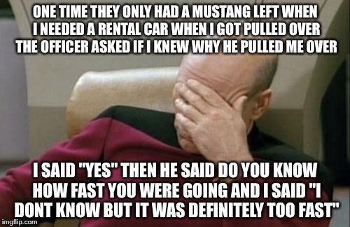 Captain Picard Facepalm Meme | ONE TIME THEY ONLY HAD A MUSTANG LEFT WHEN I NEEDED A RENTAL CAR WHEN I GOT PULLED OVER THE OFFICER ASKED IF I KNEW WHY HE PULLED ME OVER I  | image tagged in memes,captain picard facepalm | made w/ Imgflip meme maker