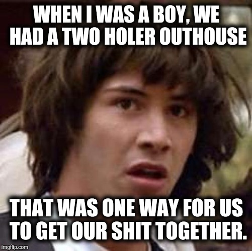 Conspiracy Keanu Meme | WHEN I WAS A BOY, WE HAD A TWO HOLER OUTHOUSE THAT WAS ONE WAY FOR US TO GET OUR SHIT TOGETHER. | image tagged in memes,conspiracy keanu | made w/ Imgflip meme maker