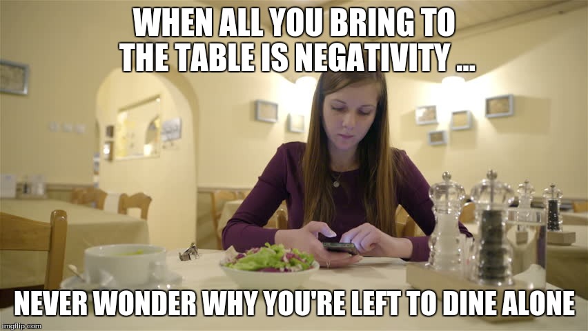 WHEN ALL YOU BRING TO THE TABLE IS NEGATIVITY ... NEVER WONDER WHY YOU'RE LEFT TO DINE ALONE | image tagged in am i the only one around here | made w/ Imgflip meme maker