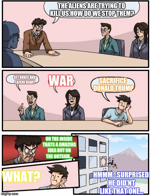 Boardroom Meeting Suggestion | THE ALIENS ARE TRYING TO KILL US.HOW DO WE STOP THEM? WAR; GET NUKES AND LAZERS READY; SACRIFICE DONALD TRUMP; ON THE INSIDE THATS A AMAZING IDEA BUT ON THE OUTSIDE... WHAT? HMMM...SURPRISED HE DID'NT LIKE THAT ONE... | image tagged in memes,boardroom meeting suggestion | made w/ Imgflip meme maker