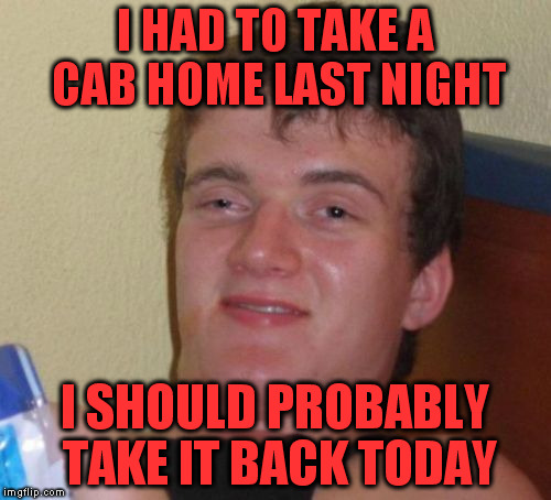 10 Guy Meme | I HAD TO TAKE A CAB HOME LAST NIGHT; I SHOULD PROBABLY TAKE IT BACK TODAY | image tagged in memes,10 guy | made w/ Imgflip meme maker