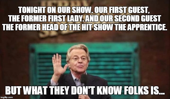 Jerry Springer | TONIGHT ON OUR SHOW. OUR FIRST GUEST, THE FORMER FIRST LADY. AND OUR SECOND GUEST THE FORMER HEAD OF THE HIT SHOW THE APPRENTICE. BUT WHAT THEY DON'T KNOW FOLKS IS... | image tagged in jerry springer | made w/ Imgflip meme maker