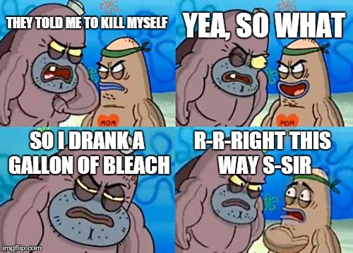 How Tough Are You | YEA, SO WHAT; THEY TOLD ME TO KILL MYSELF; SO I DRANK A GALLON OF BLEACH; R-R-RIGHT THIS WAY S-SIR | image tagged in memes,how tough are you | made w/ Imgflip meme maker