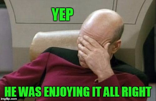 Captain Picard Facepalm Meme | YEP HE WAS ENJOYING IT ALL RIGHT | image tagged in memes,captain picard facepalm | made w/ Imgflip meme maker