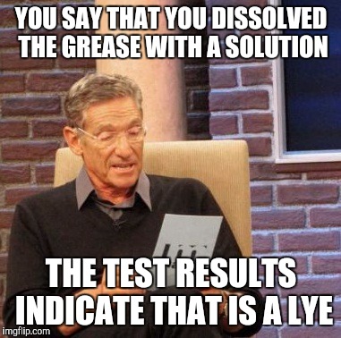 soap opera | YOU SAY THAT YOU DISSOLVED THE GREASE WITH A SOLUTION; THE TEST RESULTS INDICATE THAT IS A LYE | image tagged in memes,maury lie detector | made w/ Imgflip meme maker