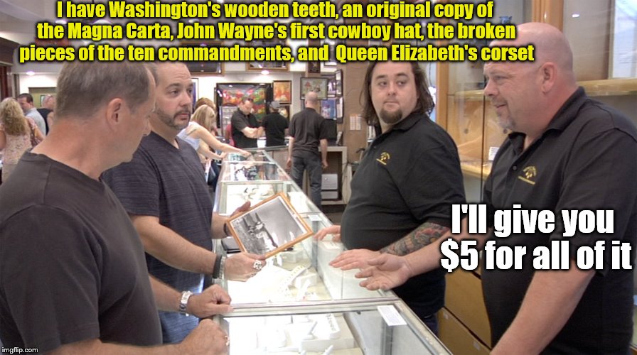 Pawn Stars | I have Washington's wooden teeth, an original copy of the Magna Carta, John Wayne's first cowboy hat, the broken pieces of the ten commandments, and  Queen Elizabeth's corset; I'll give you $5 for all of it | image tagged in pawn stars | made w/ Imgflip meme maker