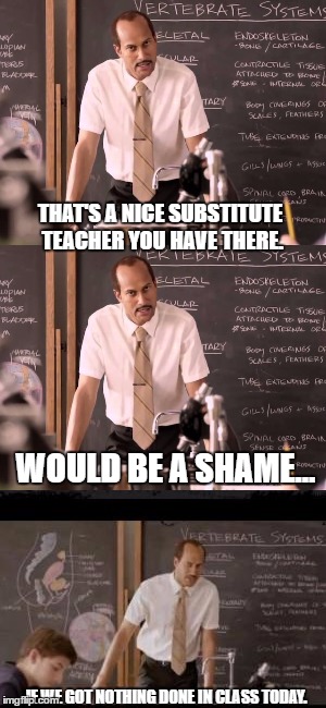 Public school at it's finest. | THAT'S A NICE SUBSTITUTE TEACHER YOU HAVE THERE. WOULD BE A SHAME... IF WE GOT NOTHING DONE IN CLASS TODAY. | image tagged in substitute teacher | made w/ Imgflip meme maker