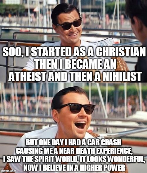Leonardo Dicaprio Wolf Of Wall Street Meme | SOO, I STARTED AS A CHRISTIAN THEN I BECAME AN ATHEIST AND THEN A NIHILIST; BUT ONE DAY I HAD A CAR CRASH CAUSING ME A NEAR DEATH EXPERIENCE, I SAW THE SPIRIT WORLD, IT LOOKS WONDERFUL, NOW I BELIEVE IN A HIGHER POWER | image tagged in memes,leonardo dicaprio wolf of wall street | made w/ Imgflip meme maker
