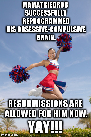 Seriously, I've been trying for over 6 months to get over this mental block. | MAMATRIEDROB SUCCESSFULLY REPROGRAMMED HIS OBSESSIVE-COMPULSIVE BRAIN. RESUBMISSIONS ARE ALLOWED FOR HIM NOW. YAY!!! | image tagged in cheerleader jump with pom poms,meme,obsessive-compulsive | made w/ Imgflip meme maker