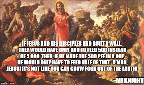 Jesus feeds everyone | IF JESUS AND HIS DISCIPLES HAD BUILT A WALL, THEY WOULD HAVE ONLY HAD TO FEED 500 INSTEAD OF 5,000. THEN, IF HE MADE THE 500 PEE IN A CUP, HE WOULD ONLY HAVE TO FEED HALF OF THAT.  C'MON, JESUS! IT'S NOT LIKE YOU CAN GROW FOOD OUT OF THE EARTH! ~MJ KNIGHT | image tagged in if jesus built a wall,it's not like you can grow food | made w/ Imgflip meme maker