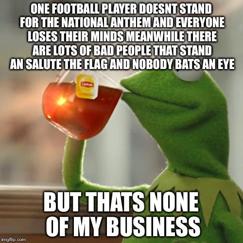 But That's None Of My Business | ONE FOOTBALL PLAYER DOESNT STAND FOR THE NATIONAL ANTHEM AND EVERYONE LOSES THEIR MINDS MEANWHILE THERE ARE LOTS OF BAD PEOPLE THAT STAND AN SALUTE THE FLAG AND NOBODY BATS AN EYE; BUT THATS NONE OF MY BUSINESS | image tagged in memes,but thats none of my business,kermit the frog | made w/ Imgflip meme maker