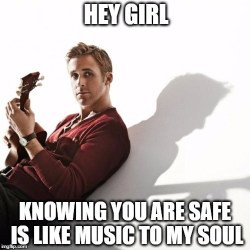 ryan gosling | HEY GIRL; KNOWING YOU ARE SAFE IS LIKE MUSIC TO MY SOUL | image tagged in ryan gosling | made w/ Imgflip meme maker