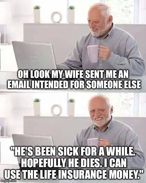 Hide the Pain Harold | OH LOOK MY WIFE SENT ME AN EMAIL INTENDED FOR SOMEONE ELSE; "HE'S BEEN SICK FOR A WHILE. HOPEFULLY HE DIES. I CAN USE THE LIFE INSURANCE MONEY." | image tagged in memes,hide the pain harold | made w/ Imgflip meme maker