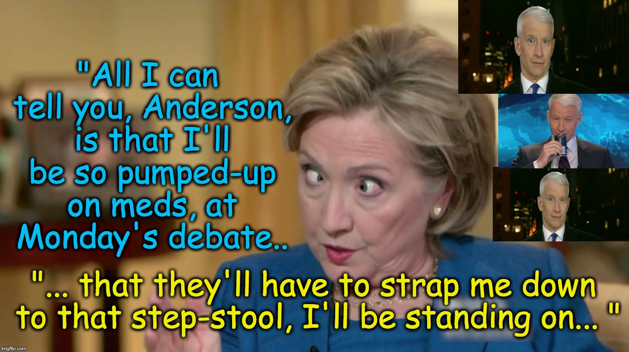 "All I can tell you, Anderson, is that I'll be so pumped-up on meds, at Monday's debate.. "... that they'll have to strap me down to that step-stool, I'll be standing on... " | image tagged in cross-eyed hillary | made w/ Imgflip meme maker