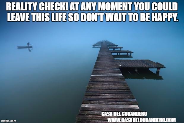 Peaceful | REALITY CHECK! AT ANY MOMENT YOU COULD LEAVE THIS LIFE SO DON'T WAIT TO BE HAPPY. CASA DEL CURANDERO                                    
WWW.CASADELCURANDERO.COM | image tagged in peaceful | made w/ Imgflip meme maker