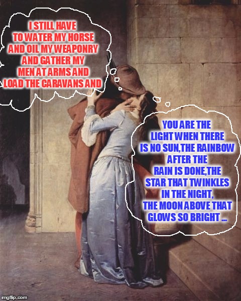 Medieval Musings | I STILL HAVE TO WATER MY HORSE AND OIL MY WEAPONRY AND GATHER MY MEN AT ARMS AND LOAD THE CARAVANS AND; YOU ARE THE LIGHT WHEN THERE IS NO SUN,THE RAINBOW AFTER THE RAIN IS DONE,THE STAR THAT TWINKLES IN THE NIGHT, THE MOON ABOVE THAT GLOWS SO BRIGHT ... | image tagged in meme,medieval,relationships,plundering and pillaging,difference between men and women | made w/ Imgflip meme maker