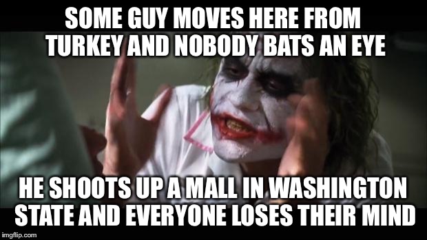 And everybody loses their minds Meme | SOME GUY MOVES HERE FROM TURKEY AND NOBODY BATS AN EYE HE SHOOTS UP A MALL IN WASHINGTON STATE AND EVERYONE LOSES THEIR MIND | image tagged in memes,and everybody loses their minds | made w/ Imgflip meme maker