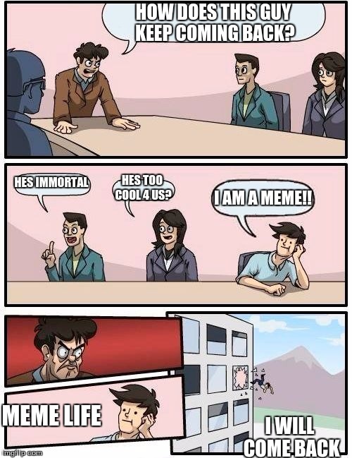 Boardroom Meeting Suggestion | HOW DOES THIS GUY KEEP COMING BACK? HES IMMORTAL; HES TOO COOL 4 US? I AM A MEME!! MEME LIFE; I WILL COME BACK | image tagged in memes,boardroom meeting suggestion | made w/ Imgflip meme maker