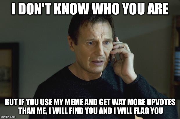 I don't know who are you | I DON'T KNOW WHO YOU ARE; BUT IF YOU USE MY MEME AND GET WAY MORE UPVOTES THAN ME, I WILL FIND YOU AND I WILL FLAG YOU | image tagged in i don't know who are you | made w/ Imgflip meme maker
