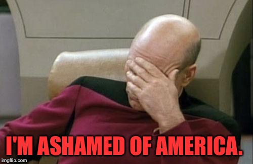 Captain Picard Facepalm | I'M ASHAMED OF AMERICA. | image tagged in memes,captain picard facepalm | made w/ Imgflip meme maker