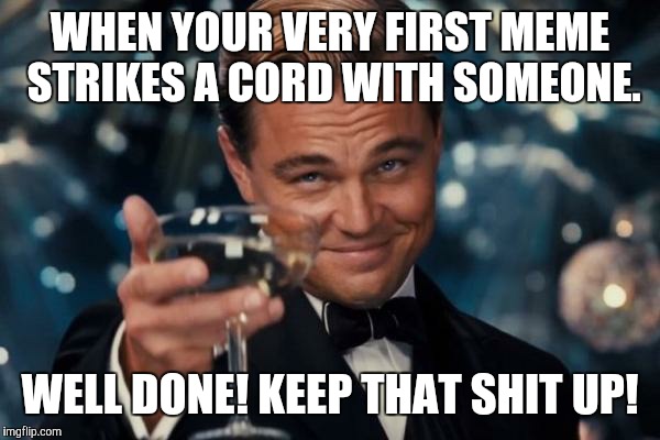 Leonardo Dicaprio Cheers Meme | WHEN YOUR VERY FIRST MEME STRIKES A CORD WITH SOMEONE. WELL DONE! KEEP THAT SHIT UP! | image tagged in memes,leonardo dicaprio cheers | made w/ Imgflip meme maker