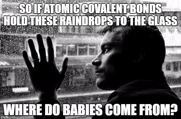 Overthinking the Issue | SO IF ATOMIC COVALENT BONDS HOLD THESE RAINDROPS TO THE GLASS; WHERE DO BABIES COME FROM? | image tagged in memes,over educated problems,overthink,funny | made w/ Imgflip meme maker