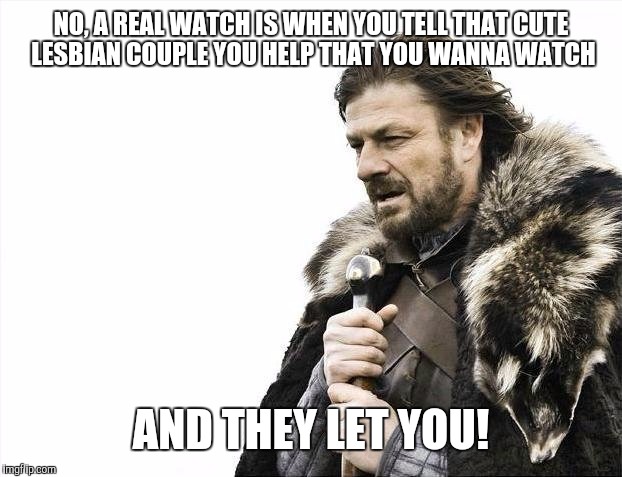 Brace Yourselves X is Coming Meme | NO, A REAL WATCH IS WHEN YOU TELL THAT CUTE LESBIAN COUPLE YOU HELP THAT YOU WANNA WATCH AND THEY LET YOU! | image tagged in memes,brace yourselves x is coming | made w/ Imgflip meme maker