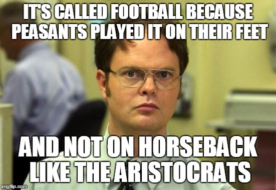 IT'S CALLED FOOTBALL BECAUSE PEASANTS PLAYED IT ON THEIR FEET AND NOT ON HORSEBACK LIKE THE ARISTOCRATS | image tagged in dwight schrute | made w/ Imgflip meme maker
