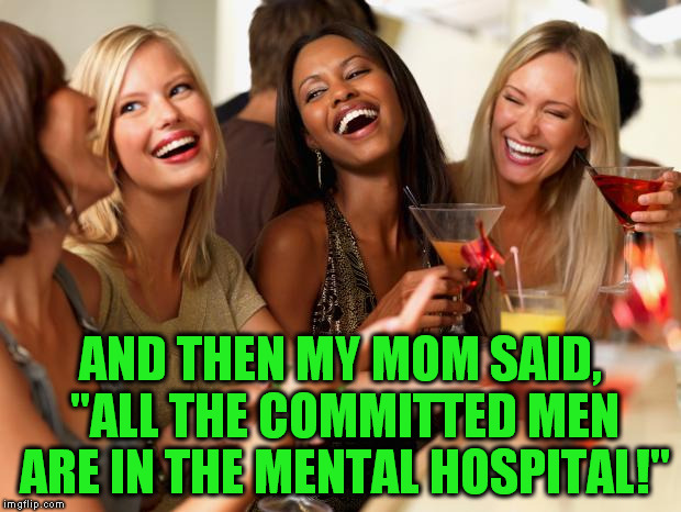 girls laughing | AND THEN MY MOM SAID, "ALL THE COMMITTED MEN ARE IN THE MENTAL HOSPITAL!" | image tagged in girls laughing | made w/ Imgflip meme maker