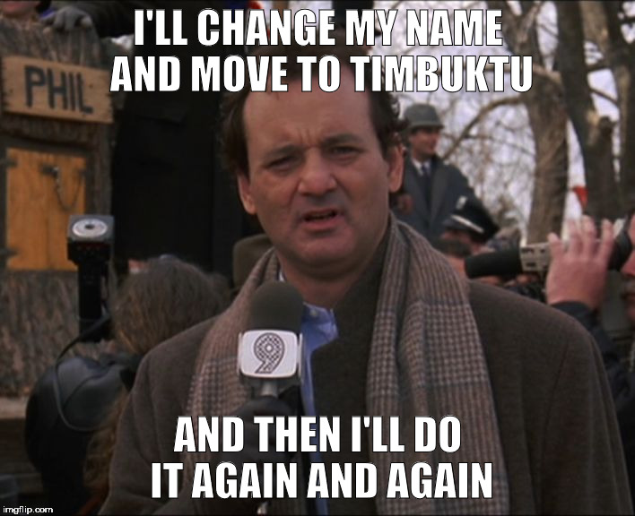 Bill Murray Groundhog Day | I'LL CHANGE MY NAME AND MOVE TO TIMBUKTU AND THEN I'LL DO IT AGAIN AND AGAIN | image tagged in bill murray groundhog day | made w/ Imgflip meme maker