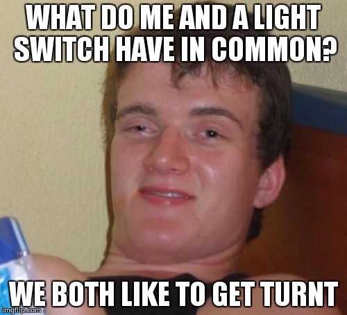 They're basically the same thing! | WHAT DO ME AND A LIGHT SWITCH HAVE IN COMMON? WE BOTH LIKE TO GET TURNT | image tagged in memes,10 guy,puns | made w/ Imgflip meme maker