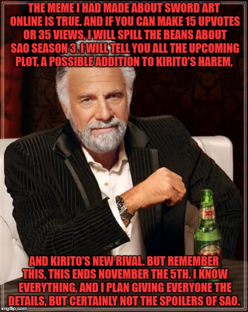 The Most Interesting Man In The World | THE MEME I HAD MADE ABOUT SWORD ART ONLINE IS TRUE. AND IF YOU CAN MAKE 15 UPVOTES OR 35 VIEWS, I WILL SPILL THE BEANS ABOUT SAO SEASON 3. I WILL TELL YOU ALL THE UPCOMING PLOT, A POSSIBLE ADDITION TO KIRITO'S HAREM, AND KIRITO'S NEW RIVAL. BUT REMEMBER THIS, THIS ENDS NOVEMBER THE 5TH. I KNOW EVERYTHING, AND I PLAN GIVING EVERYONE THE DETAILS, BUT CERTAINLY NOT THE SPOILERS OF SAO. | image tagged in memes,the most interesting man in the world | made w/ Imgflip meme maker