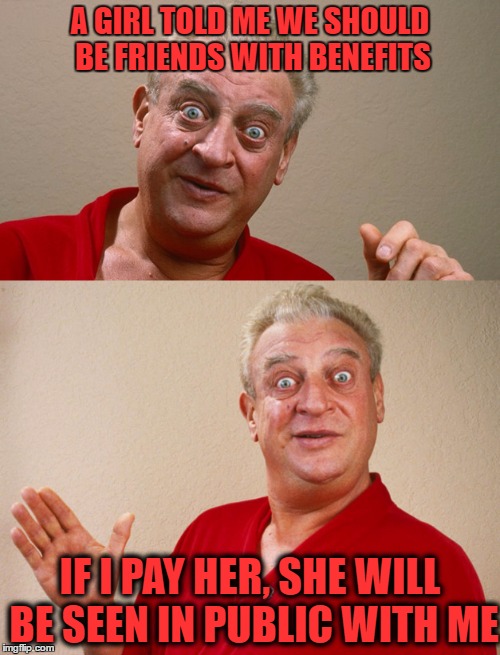rodney dangerfield | A GIRL TOLD ME WE SHOULD BE FRIENDS WITH BENEFITS; IF I PAY HER, SHE WILL BE SEEN IN PUBLIC WITH ME | image tagged in rodney dangerfield | made w/ Imgflip meme maker