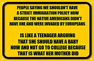 Blank Yellow Sign | PEOPLE SAYING WE SHOULDN'T HAVE A STRICT IMMIGRATION POLICY NOW BECAUSE THE NATIVE AMERICANS DIDN'T HAVE ONE AND WERE INVADED BY EUROPEANS; IS LIKE A TEENAGER ARGUING THAT SHE SHOULD HAVE A BABY NOW AND NOT GO TO COLLEGE BECAUSE THAT IS WHAT HER MOTHER DID | image tagged in memes,blank yellow sign | made w/ Imgflip meme maker