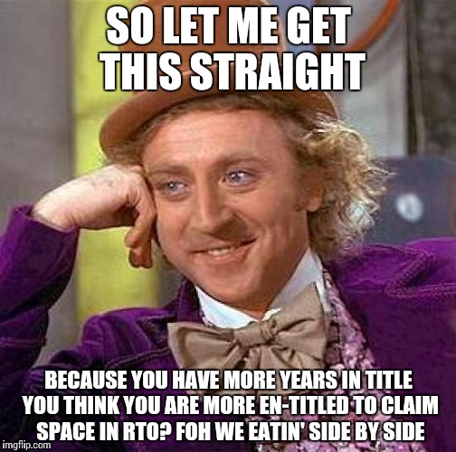 Creepy Condescending Wonka Meme | SO LET ME GET THIS STRAIGHT; BECAUSE YOU HAVE MORE YEARS IN TITLE YOU THINK YOU ARE MORE EN-TITLED TO CLAIM SPACE IN RTO? FOH WE EATIN' SIDE BY SIDE | image tagged in memes,creepy condescending wonka | made w/ Imgflip meme maker