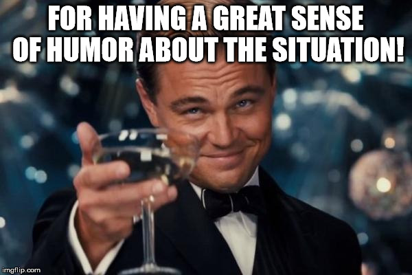 Leonardo Dicaprio Cheers Meme | FOR HAVING A GREAT SENSE OF HUMOR ABOUT THE SITUATION! | image tagged in memes,leonardo dicaprio cheers | made w/ Imgflip meme maker