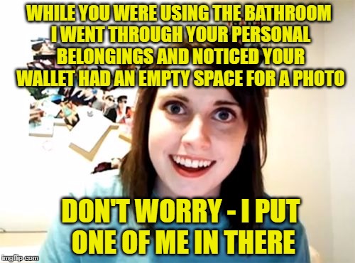 Overly Attached Girlfriend Meme | WHILE YOU WERE USING THE BATHROOM I WENT THROUGH YOUR PERSONAL BELONGINGS AND NOTICED YOUR WALLET HAD AN EMPTY SPACE FOR A PHOTO; DON'T WORRY - I PUT ONE OF ME IN THERE | image tagged in memes,overly attached girlfriend | made w/ Imgflip meme maker