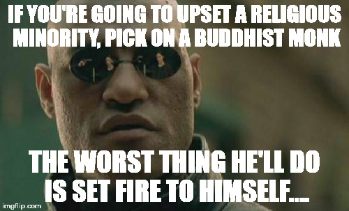 Matrix Morpheus Meme | IF YOU'RE GOING TO UPSET A RELIGIOUS MINORITY, PICK ON A BUDDHIST MONK; THE WORST THING HE'LL DO IS SET FIRE TO HIMSELF.... | image tagged in memes,matrix morpheus | made w/ Imgflip meme maker