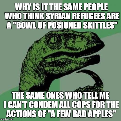 Philosoraptor | WHY IS IT THE SAME PEOPLE WHO THINK SYRIAN REFUGEES ARE A "BOWL OF POSIONED SKITTLES"; THE SAME ONES WHO TELL ME I CAN'T CONDEM ALL COPS FOR THE ACTIONS OF "A FEW BAD APPLES" | image tagged in memes,philosoraptor | made w/ Imgflip meme maker