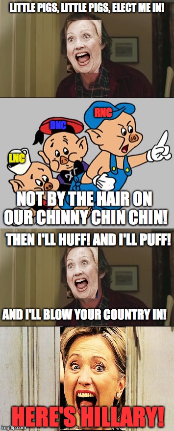 Hillary's campaign so far. |  LITTLE PIGS, LITTLE PIGS, ELECT ME IN! RNC; DNC; LNC; NOT BY THE HAIR ON OUR CHINNY CHIN CHIN! THEN I'LL HUFF! AND I'LL PUFF! AND I'LL BLOW YOUR COUNTRY IN! HERE'S HILLARY! | image tagged in here's johnny,leongambetta,3 little pigs,dank,hillary clinton 2016,election 2016 | made w/ Imgflip meme maker