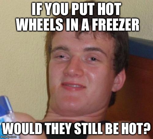 10 Guy | IF YOU PUT HOT WHEELS IN A FREEZER; WOULD THEY STILL BE HOT? | image tagged in memes,10 guy | made w/ Imgflip meme maker