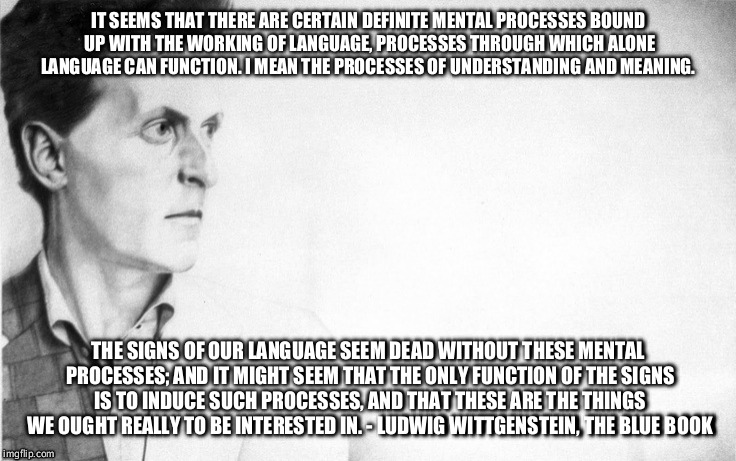 Wittgenstein | IT SEEMS THAT THERE ARE CERTAIN DEFINITE MENTAL PROCESSES BOUND UP WITH THE WORKING OF LANGUAGE, PROCESSES THROUGH WHICH ALONE LANGUAGE CAN FUNCTION. I MEAN THE PROCESSES OF UNDERSTANDING AND MEANING. THE SIGNS OF OUR LANGUAGE SEEM DEAD WITHOUT THESE MENTAL PROCESSES; AND IT MIGHT SEEM THAT THE ONLY FUNCTION OF THE SIGNS IS TO INDUCE SUCH PROCESSES, AND THAT THESE ARE THE THINGS WE OUGHT REALLY TO BE INTERESTED IN. - LUDWIG WITTGENSTEIN, THE BLUE BOOK | image tagged in wittgenstein,philosophy | made w/ Imgflip meme maker