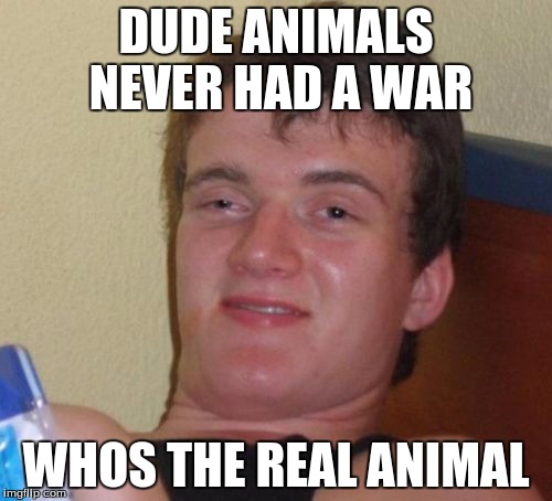 10 Guy | DUDE ANIMALS NEVER HAD A WAR; WHOS THE REAL ANIMAL | image tagged in memes,10 guy | made w/ Imgflip meme maker