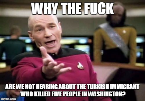 Picard Wtf Meme | WHY THE FUCK; ARE WE NOT HEARING ABOUT THE TURKISH IMMIGRANT WHO KILLED FIVE PEOPLE IN WASHINGTON? | image tagged in memes,picard wtf | made w/ Imgflip meme maker
