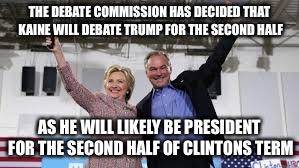 Debate tag-team | THE DEBATE COMMISSION HAS DECIDED THAT KAINE WILL DEBATE TRUMP FOR THE SECOND HALF; AS HE WILL LIKELY BE PRESIDENT FOR THE SECOND HALF OF CLINTONS TERM | image tagged in clinton kaine,election 2016,trump | made w/ Imgflip meme maker