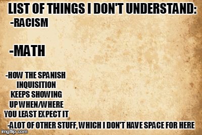 old paper | LIST OF THINGS I DON'T UNDERSTAND:; -RACISM; -MATH; -HOW THE SPANISH INQUISITION KEEPS SHOWING UP WHEN/WHERE YOU LEAST EXPECT IT; -ALOT OF OTHER STUFF, WHICH I DON'T HAVE SPACE FOR HERE | image tagged in old paper,memes,list | made w/ Imgflip meme maker